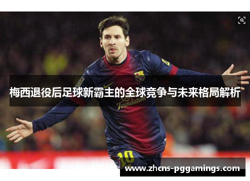 梅西退役后足球新霸主的全球竞争与未来格局解析